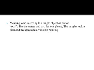  Meaning 'one', referring to a single object or person.
ex.: I'd like an orange and two lemons please, The burglar took a
diamond necklace and a valuable painting
 