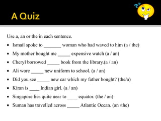 Use a, an or the in each sentence.
 Ismail spoke to _______ woman who had waved to him (a / the)
 My mother bought me _____ expensive watch (a / an)
 Cheryl borrowed _____ book from the library.(a / an)
 Ali wore _____ new uniform to school. (a / an)
 Did you see _____ new car which my father bought? (the/a)
 Kiran is ____ Indian girl. (a / an)
 Singapore lies quite near to ____ equator. (the / an)
 Suman has travelled across _____ Atlantic Ocean. (an /the)
 