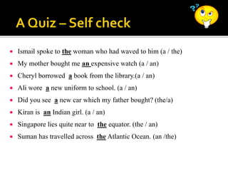  Ismail spoke to the woman who had waved to him (a / the)
 My mother bought me an expensive watch (a / an)
 Cheryl borrowed a book from the library.(a / an)
 Ali wore a new uniform to school. (a / an)
 Did you see a new car which my father bought? (the/a)
 Kiran is an Indian girl. (a / an)
 Singapore lies quite near to the equator. (the / an)
 Suman has travelled across the Atlantic Ocean. (an /the)
 