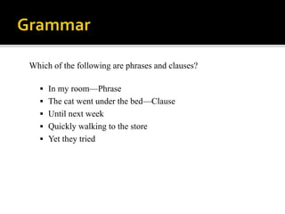 Which of the following are phrases and clauses?
 In my room—Phrase
 The cat went under the bed—Clause
 Until next week
 Quickly walking to the store
 Yet they tried
 