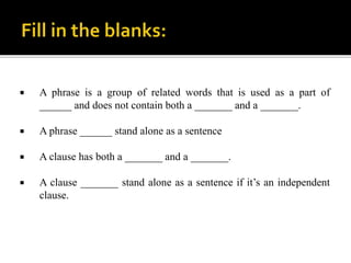  A phrase is a group of related words that is used as a part of
______ and does not contain both a _______ and a _______.
 A phrase ______ stand alone as a sentence
 A clause has both a _______ and a _______.
 A clause _______ stand alone as a sentence if it’s an independent
clause.
 