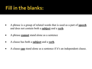  A phrase is a group of related words that is used as a part of speech
and does not contain both a subject and a verb.
 A phrase cannot stand alone as a sentence
 A clause has both a subject and a verb.
 A clause can stand alone as a sentence if it’s an independent clause.
 