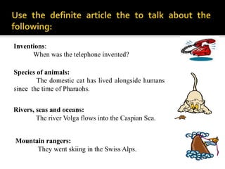 Inventions:
When was the telephone invented?
Mountain rangers:
They went skiing in the Swiss Alps.
Rivers, seas and oceans:
The river Volga flows into the Caspian Sea.
Species of animals:
The domestic cat has lived alongside humans
since the time of Pharaohs.
 