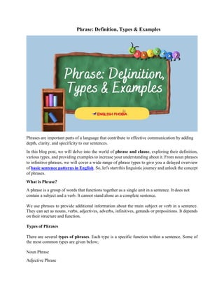 Phrase: Definition, Types & Examples
Phrases are important parts of a language that contribute to effective communication by adding
depth, clarity, and specificity to our sentences.
In this blog post, we will delve into the world of phrase and clause, exploring their definition,
various types, and providing examples to increase your understanding about it. From noun phrases
to infinitive phrases, we will cover a wide range of phrase types to give you a delayed overview
of basic sentence patterns in English. So, let's start this linguistic journey and unlock the concept
of phrases.
What is Phrase?
A phrase is a group of words that functions together as a single unit in a sentence. It does not
contain a subject and a verb. It cannot stand alone as a complete sentence.
We use phrases to provide additional information about the main subject or verb in a sentence.
They can act as nouns, verbs, adjectives, adverbs, infinitives, gerunds or prepositions. It depends
on their structure and function.
Types of Phrases
There are several types of phrases. Each type is a specific function within a sentence. Some of
the most common types are given below;
Noun Phrase
Adjective Phrase
 