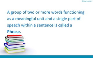 A group of two or more words functioning
as a meaningful unit and a single part of
speech within a sentence is called a
Phrase.
 