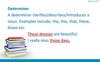 Determiner
A determiner clarifies/describes/introduces a
noun. Examples include; the, this, that, these,
those etc.
These dresses are beautiful.
I really miss those days.
 