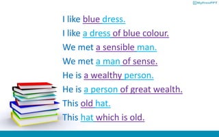 I like blue dress.
I like a dress of blue colour.
We met a sensible man.
We met a man of sense.
He is a wealthy person.
He is a person of great wealth.
This old hat.
This hat which is old.
 