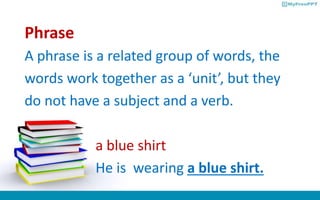 Phrase
A phrase is a related group of words, the
words work together as a ‘unit’, but they
do not have a subject and a verb.
a blue shirt
He is wearing a blue shirt.
 