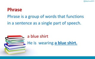 Phrase
Phrase is a group of words that functions
in a sentence as a single part of speech.
a blue shirt
He is wearing a blue shirt.
 