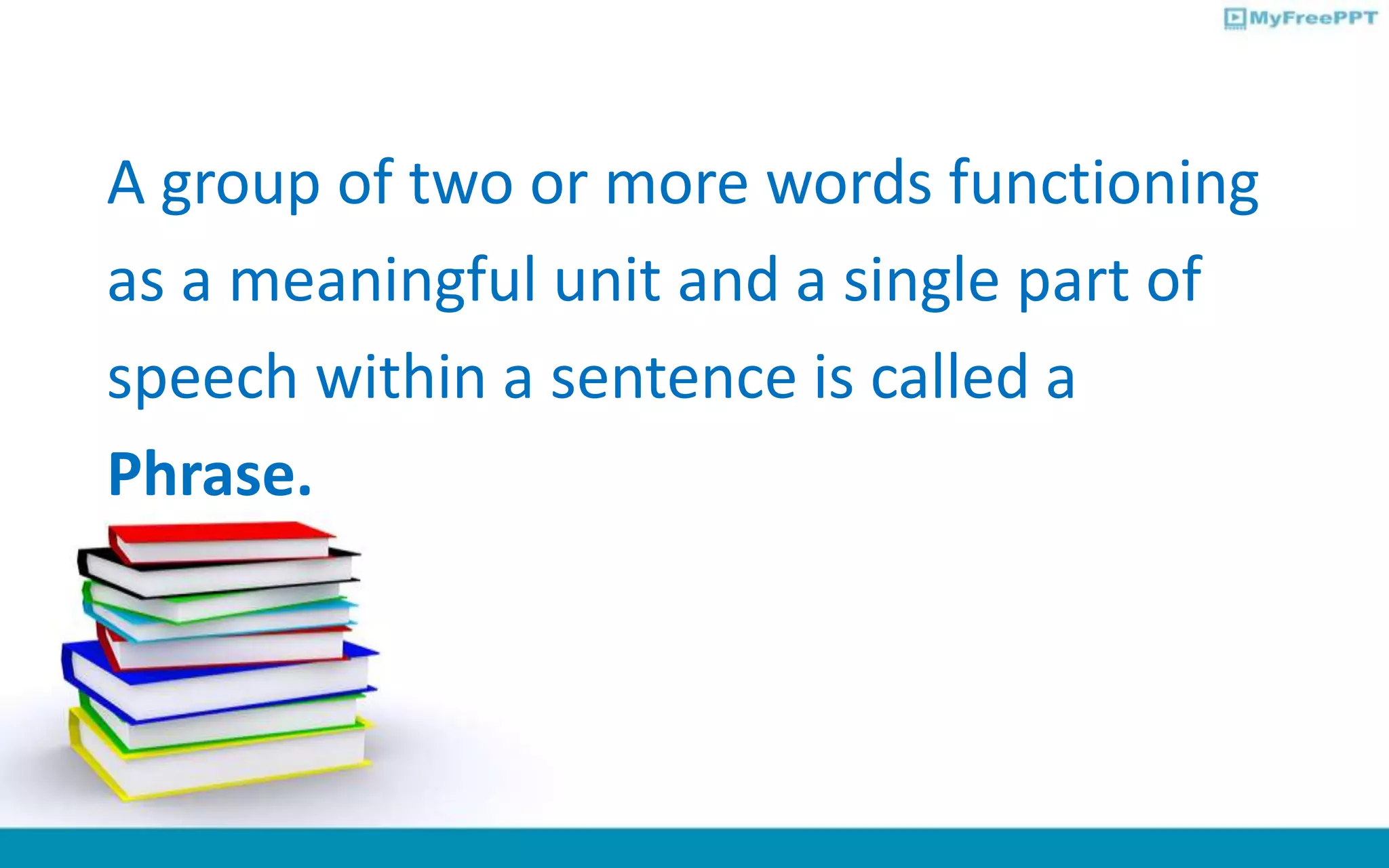 A group of two or more words functioning
as a meaningful unit and a single part of
speech within a sentence is called a
Phrase.
 