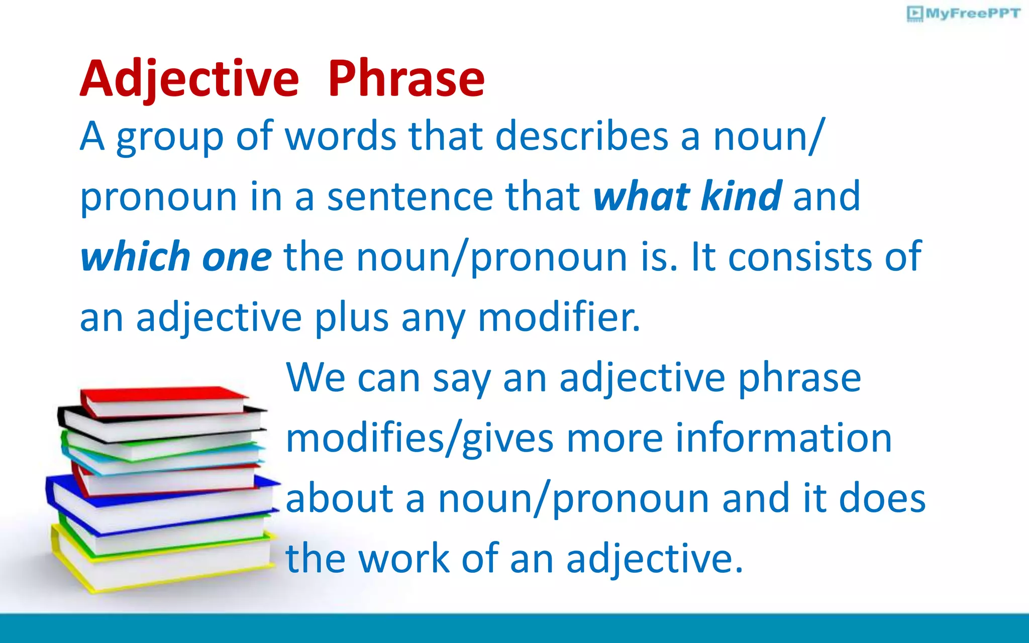 Adjective Phrase
A group of words that describes a noun/
pronoun in a sentence that what kind and
which one the noun/pronoun is. It consists of
an adjective plus any modifier.
We can say an adjective phrase
modifies/gives more information
about a noun/pronoun and it does
the work of an adjective.
 