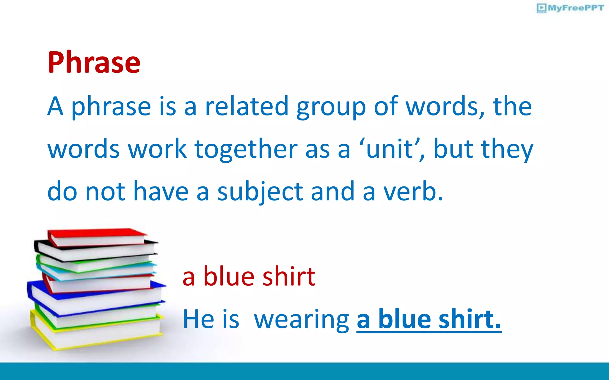 Phrase
A phrase is a related group of words, the
words work together as a ‘unit’, but they
do not have a subject and a verb.
a blue shirt
He is wearing a blue shirt.
 