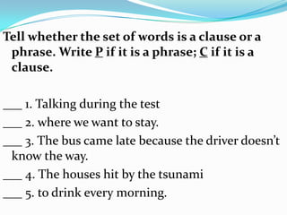 Tell whether the set of words is a clause or a
 phrase. Write P if it is a phrase; C if it is a
 clause.

___ 1. Talking during the test
___ 2. where we want to stay.
___ 3. The bus came late because the driver doesn’t
 know the way.
___ 4. The houses hit by the tsunami
___ 5. to drink every morning.
 