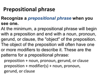 Recognize a  prepositional phrase  when you see one. At the minimum, a prepositional phrase will begin with a preposition and end with a noun, pronoun, gerund, or clause, the &quot;object&quot; of the preposition.  The object of the preposition will often have one or more modifiers to describe it. These are the patterns for a prepositional phrase: preposition + noun, pronoun, gerund, or clause preposition + modifier(s) + noun, pronoun, gerund, or clause Prepositional phrase 