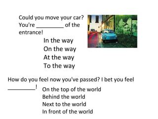 Could you move your car? You're _________ of the entrance! In the way On the way At the way To the way How do you feel now you've passed? I bet you feel _________! On the top of the world Behind the world Next to the world In front of the world 