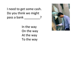 I need to get some cash. Do you think we might pass a bank _________? In the way On the way At the way To the way 