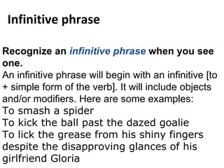 Recognize an  infinitive phrase  when you see one. An infinitive phrase will begin with an  infinitive  [to + simple form of the verb]. It will include objects and/or  modifiers . Here are some examples: To smash a spider To kick the ball past the dazed goalie To lick the grease from his shiny fingers despite the disapproving glances of his girlfriend Gloria Infinitive phrase 
