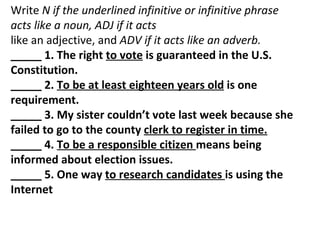 Write  N if the underlined infinitive or infinitive phrase acts like a noun, ADJ if it acts like an adjective, and  ADV if it acts like an adverb. _____ 1. The right  to vote  is guaranteed in the U.S. Constitution. _____ 2.  To be at least eighteen years old  is one requirement. _____ 3. My sister couldn’t vote last week because she failed to go to the county  clerk to register in time. _____ 4.  To be a responsible citizen  means being informed about election issues. _____ 5. One way  to research candidates  is using the Internet 