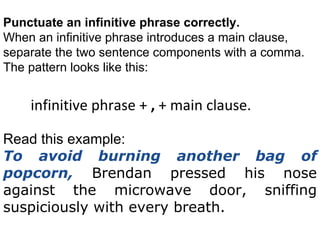 Punctuate an infinitive phrase correctly. When an infinitive phrase introduces a  main clause , separate the two sentence components with a comma. The pattern looks like this:  infinitive phrase +  ,  + main clause. Read this example: To avoid burning another bag of popcorn,  Brendan pressed his nose against the microwave door, sniffing suspiciously with every breath. 