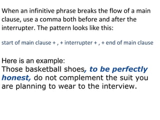 When an infinitive phrase breaks the flow of a main clause, use a comma both before and after the interrupter. The pattern looks like this:  start of main clause + , + interrupter + , + end of main clause Here is an example: Those basketball shoes , to be perfectly honest,  do not complement the suit you are planning to wear to the interview. 