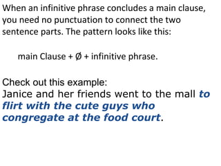 When an infinitive phrase concludes a main clause, you need no punctuation to connect the two sentence parts. The pattern looks like this: main Clause + Ø + infinitive phrase. Check out this example: Janice and her friends went to the mall  to flirt with the cute guys who congregate at the food court . 