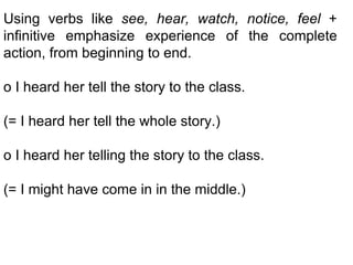 Using verbs like  see, hear, watch, notice, feel  + infinitive emphasize experience of the complete action, from beginning to end. o I heard her tell the story to the class. (= I heard her tell the whole story.) o I heard her telling the story to the class.  (= I might have come in in the middle.) 