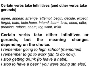 Certain verbs take infinitives (and other verbs take gerunds) agree, appear, arrange, attempt, begin, decide, expect, forget, hate, help,hope, intend, learn, love, need, offer, promise, refuse, seem, try, want, wish Certain verbs take either infinitives or gerunds, but the meaning changes depending on the choice. I remember going to high school (memories) I remember to go to work (sth to do now). I stop getting drunk (to leave a habit). I stop to have a beer ( you were doing sth else) 