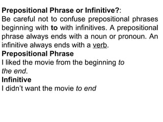 Prepositional Phrase or Infinitive? :  Be careful not to confuse prepositional phrases beginning with  to  with infinitives. A prepositional phrase always ends with a noun or pronoun. An infinitive always ends with a  verb . Prepositional Phrase  I liked the movie from the beginning  to the end . Infinitive I didn’t want the movie  to end 