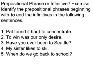 Prepositional Phrase or Infinitive? Exercise: Identify the prepositional phrases beginning with  to   and the infinitives in the following sentences. 1. Pat found it hard to concentrate. 2. To win was our only desire. 3. Have you ever been to Seattle? 4. My sister likes to ski. 5. When do we go back to school? 