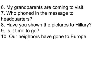 6. My grandparents are coming to visit. 7. Who phoned in the message to headquarters? 8. Have you shown the pictures to Hillary? 9. Is it time to go? 10. Our neighbors have gone to Europe. 