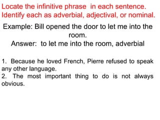 Locate the infinitive phrase  in each sentence.  Identify each as adverbial, adjectival, or nominal. Example: Bill opened the door to let me into the room. Answer:  to let me into the room, adverbial 1.  Because he loved French, Pierre refused to speak any other language.  2.  The most important thing to do is not always obvious.  