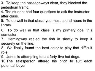 3.  To keep the passageways clear, they blocked the pedestrian traffic. 4.  The student had four questions to ask the instructor after class. 5.  To do well in that class, you must spend hours in the library. 6.  To do well in that class is my primary goal this semester. 7.  Hemingway reeled the fish in slowly to keep it securely on the line. 8.  We finally found the best actor to play that difficult role. 9.  Jones is attempting to eat forty-five hot dogs. 10.The salesperson altered his pitch to suit each potential buyer 