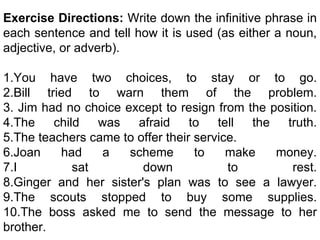 Exercise Directions:  Write down the infinitive phrase in each sentence and tell how it is used (as either a noun, adjective, or adverb). 1.You have two choices, to stay or to go. 2.Bill tried to warn them of the problem. 3. Jim had no choice except to resign from the position. 4.The child was afraid to tell the truth. 5.The teachers came to offer their service.  6.Joan had a scheme to make money. 7.I sat down to rest. 8.Ginger and her sister's plan was to see a lawyer. 9.The scouts stopped to buy some supplies. 10.The boss asked me to send the message to her brother. 