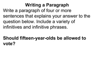 Writing a Paragraph Write a paragraph of four or more sentences that explains your answer to the question below. Include a variety of infinitives and infinitive phrases. Should fifteen-year-olds be allowed to vote? 