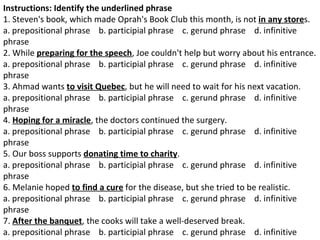 Instructions: Identify the underlined phrase 1. Steven's book, which made Oprah's Book Club this month, is not  in any store s.  a. prepositional phrase    b. participial phrase    c. gerund phrase    d. infinitive phrase  2. While  preparing for the speech , Joe couldn't help but worry about his entrance.  a. prepositional phrase    b. participial phrase    c. gerund phrase    d. infinitive phrase  3. Ahmad wants  to visit Quebec , but he will need to wait for his next vacation.  a. prepositional phrase    b. participial phrase    c. gerund phrase    d. infinitive phrase  4.  Hoping for a miracle , the doctors continued the surgery.  a. prepositional phrase    b. participial phrase    c. gerund phrase    d. infinitive phrase  5. Our boss supports  donating time to charity .  a. prepositional phrase    b. participial phrase    c. gerund phrase    d. infinitive phrase  6. Melanie hoped  to find a cure  for the disease, but she tried to be realistic.  a. prepositional phrase    b. participial phrase    c. gerund phrase    d. infinitive phrase  7.  After the banquet , the cooks will take a well-deserved break.  a. prepositional phrase    b. participial phrase    c. gerund phrase    d. infinitive phrase  