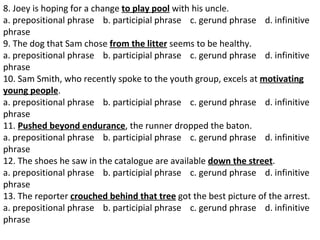 8. Joey is hoping for a change  to play pool  with his uncle.  a. prepositional phrase    b. participial phrase    c. gerund phrase    d. infinitive phrase  9. The dog that Sam chose  from the litter  seems to be healthy.  a. prepositional phrase    b. participial phrase    c. gerund phrase    d. infinitive phrase  10. Sam Smith, who recently spoke to the youth group, excels at  motivating young people .  a. prepositional phrase    b. participial phrase    c. gerund phrase    d. infinitive phrase  11.  Pushed beyond endurance , the runner dropped the baton.  a. prepositional phrase    b. participial phrase    c. gerund phrase    d. infinitive phrase  12. The shoes he saw in the catalogue are available  down the street .  a. prepositional phrase    b. participial phrase    c. gerund phrase    d. infinitive phrase  13. The reporter  crouched behind that tree  got the best picture of the arrest.  a. prepositional phrase    b. participial phrase    c. gerund phrase    d. infinitive phrase  