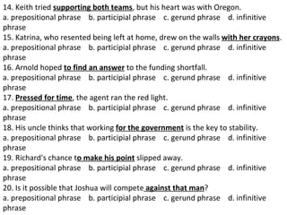 14. Keith tried  supporting both teams , but his heart was with Oregon.  a. prepositional phrase    b. participial phrase    c. gerund phrase    d. infinitive phrase  15. Katrina, who resented being left at home, drew on the walls  with her crayons .  a. prepositional phrase    b. participial phrase    c. gerund phrase    d. infinitive phrase  16. Arnold hoped  to find an answer  to the funding shortfall.  a. prepositional phrase    b. participial phrase    c. gerund phrase    d. infinitive phrase  17.  Pressed for time , the agent ran the red light.  a. prepositional phrase    b. participial phrase    c. gerund phrase    d. infinitive phrase  18. His uncle thinks that working  for the government  is the key to stability.  a. prepositional phrase    b. participial phrase    c. gerund phrase    d. infinitive phrase  19. Richard's chance t o make his point  slipped away.  a. prepositional phrase    b. participial phrase    c. gerund phrase    d. infinitive phrase  20. Is it possible that Joshua will compete  against that man ?  a. prepositional phrase    b. participial phrase    c. gerund phrase    d. infinitive phrase 