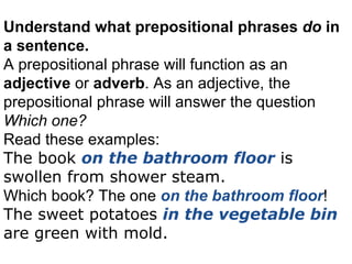 Understand  what prepositional phrases  do  in a sentence. A prepositional phrase will function as an  adjective  or  adverb . As an adjective, the prepositional phrase will answer the question  Which one? Read these examples: The book  on the bathroom floor  is swollen from shower steam. Which book? The one  on the bathroom floor ! The sweet potatoes  in the vegetable bin  are green with mold. 