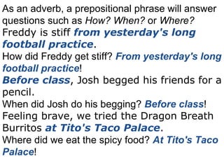 As an adverb, a prepositional phrase will answer questions such as  How? When?  or  Where? Freddy is stiff  from yesterday's long football practice . How did Freddy get stiff?  From yesterday's long football practice ! Before class , Josh begged his friends for a pencil. When did Josh do his begging?  Before class ! Feeling brave, we tried the Dragon Breath Burritos  at Tito's Taco Palace . Where did we eat the spicy food?  At Tito's Taco Palace ! 