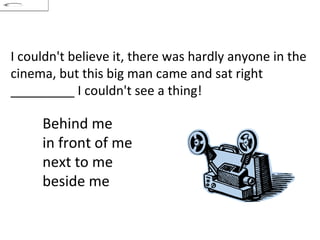 I couldn't believe it, there was hardly anyone in the cinema, but this big man came and sat right _________ I couldn't see a thing! Behind me in front of me  next to me  beside me 