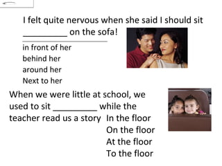 I felt quite nervous when she said I should sit _________ on the sofa! When we were little at school, we used to sit _________ while the teacher read us a story In the floor On the floor At the floor To the floor in front of her  behind her  around her  Next to her 