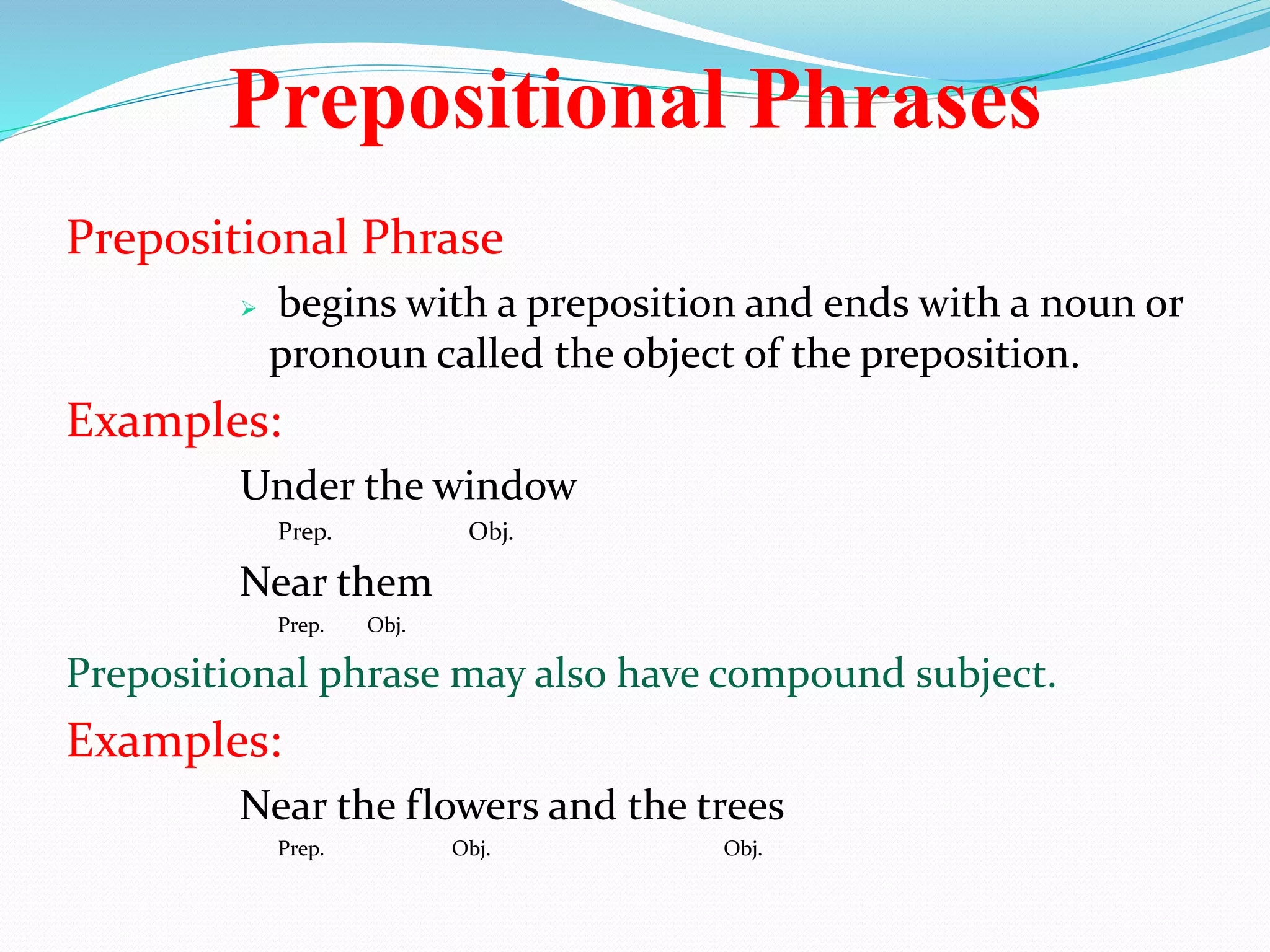 Prepositional Phrases 
Prepositional Phrase 
 begins with a preposition and ends with a noun or 
pronoun called the object of the preposition. 
Examples: 
Under the window 
Prep. Obj. 
Near them 
Prep. Obj. 
Prepositional phrase may also have compound subject. 
Examples: 
Near the flowers and the trees 
Prep. Obj. Obj. 
 