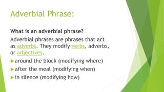 Adverbial Phrase:
What is an adverbial phrase?
Adverbial phrases are phrases that act
as adverbs. They modify verbs, adverbs,
or adjectives.
 around the block (modifying where)
 after the meal (modifying when)
 in silence (modifying how)
 
