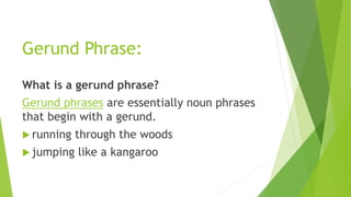 Gerund Phrase:
What is a gerund phrase?
Gerund phrases are essentially noun phrases
that begin with a gerund.
 running through the woods
 jumping like a kangaroo
 