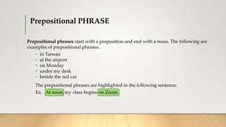 Prepositional PHRASE
Prepositional phrases start with a preposition and end with a noun. The following are
examples of prepositional phrases:
• in Taiwan
• at the airport
• on Monday
• under my desk
• beside the red car
The prepositional phrases are highlighted in the following sentence:
Ex. At noon, my class begins on Zoom.
 
