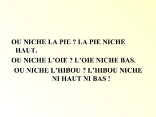 OU NICHE LA PIE ? LA PIE NICHE
HAUT.
OU NICHE L’OIE ? L’OIE NICHE BAS.
OU NICHE L’HIBOU ? L’HIBOU NICHE
NI HAUT NI BAS !
 
