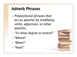 Adverb Phrases Prepositional phrases that act as adverbs by modifying verbs, adjectives, or other adverbs. “ To what degree or extent?” “ Where? “ When?” “ How?” 