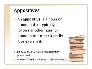 Appositives An  appositive  is a noun or pronoun that typically follows another noun or pronoun to further identify it or explain it. >Tom Glavine, a Cy Young Award  winner , pitched well. >My brother  Todd  is a Georgia Tech graduate. 