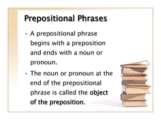 Prepositional Phrases A prepositional phrase begins with a preposition and ends with a noun or pronoun. The noun or pronoun at the end of the prepositional phrase is called the  object of the preposition. 