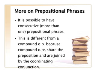 More on Prepositional Phrases It is possible to have consecutive (more than one) prepositional phrase.  This is different from a compound o.p. because compound o.ps share the preposition and are joined by the coordinating conjunction. 